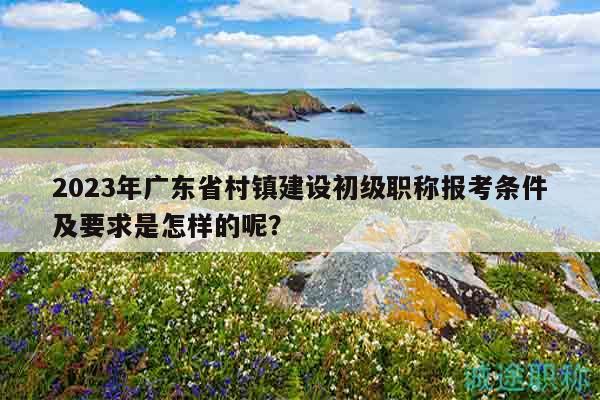 2023年廣東省村鎮(zhèn)建設(shè)初級(jí)職稱報(bào)考條件及要求是怎樣的呢？