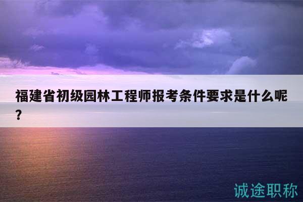 福建省初級園林工程師報考條件要求是什么呢？