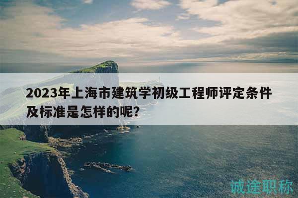2023年上海市建筑學(xué)初級(jí)工程師評(píng)定條件及標(biāo)準(zhǔn)是怎樣的呢？