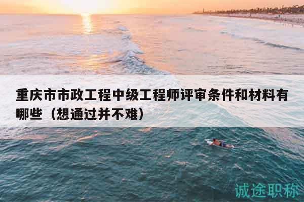 重慶市市政工程中級(jí)工程師評(píng)審條件和材料有哪些（想通過并不難）