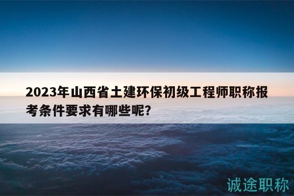 2023年山西省土建環(huán)保初級(jí)工程師職稱報(bào)考條件要求有哪些呢？