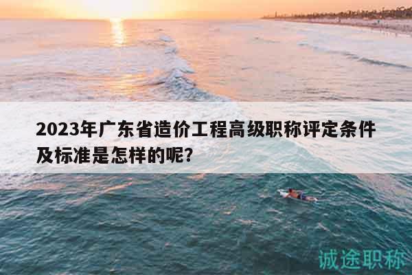 2023年廣東省造價(jià)工程高級(jí)職稱評(píng)定條件及標(biāo)準(zhǔn)是怎樣的呢？