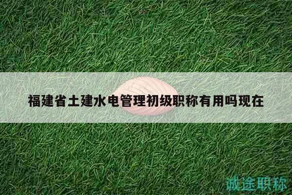 福建省土建水電管理初級職稱有用嗎現(xiàn)在