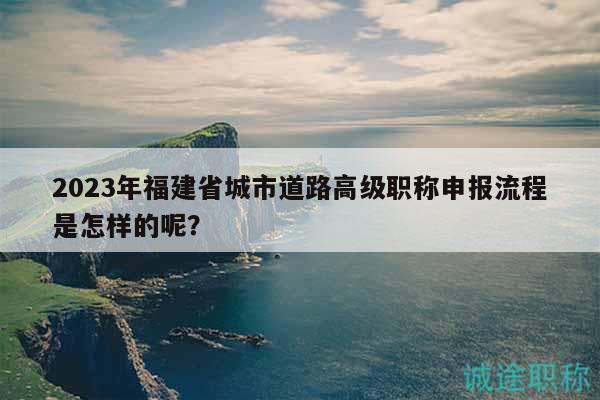 2023年福建省城市道路高級職稱申報流程是怎樣的呢？