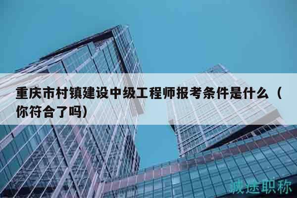 重慶市村鎮(zhèn)建設(shè)中級工程師報(bào)考條件是什么（你符合了嗎）