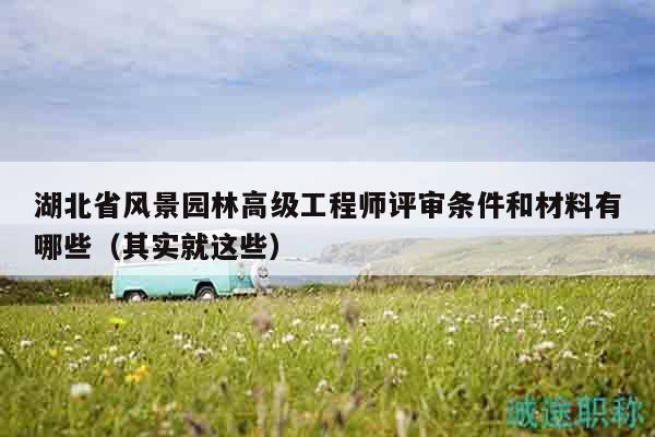 湖北省風(fēng)景園林高級工程師評審條件和材料有哪些（其實(shí)就這些）