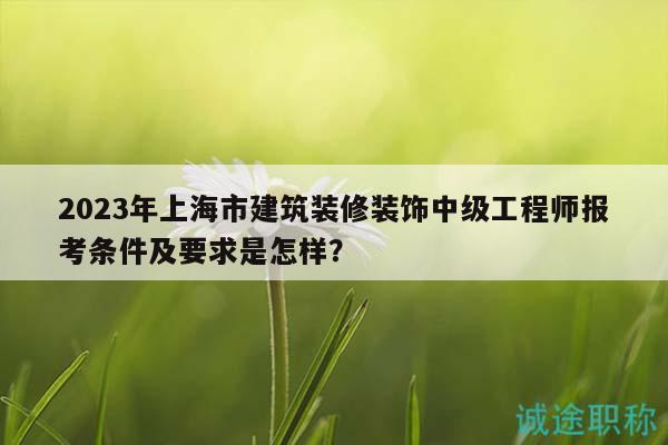 2023年上海市建筑裝修裝飾中級(jí)工程師報(bào)考條件及要求是怎樣？