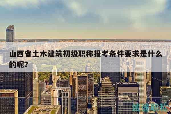 山西省土木建筑初級職稱報(bào)考條件要求是什么的呢？