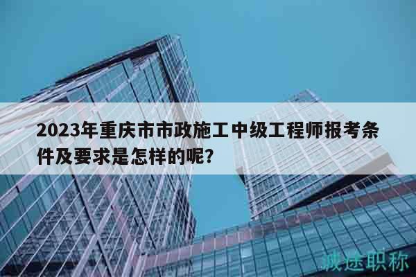 2023年重慶市市政施工中級工程師報考條件及要求是怎樣的呢？