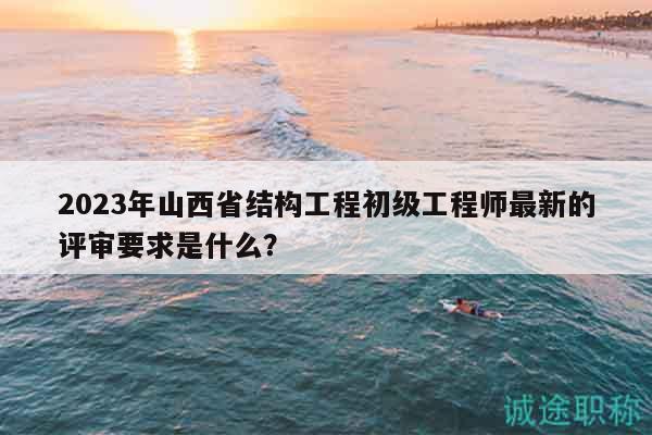 2023年山西省結構工程初級工程師最新的評審要求是什么？
