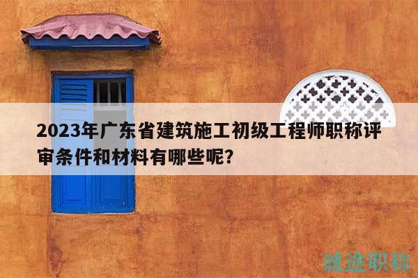 2023年廣東省建筑施工初級工程師職稱評審條件和材料有哪些呢？