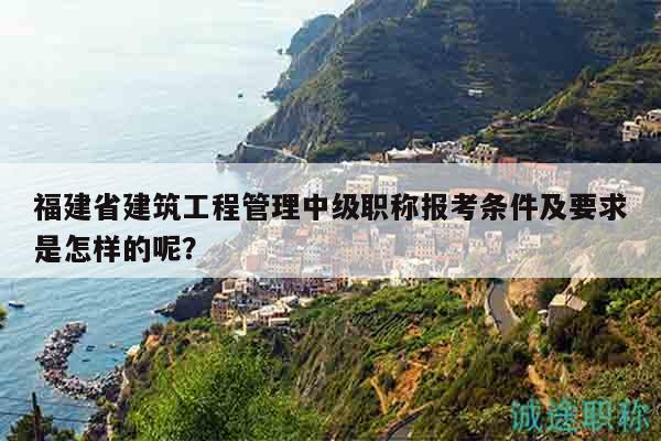 福建省建筑工程管理中級職稱報考條件及要求是怎樣的呢？