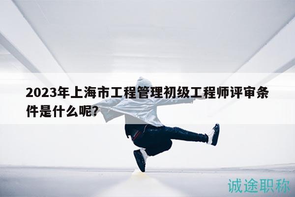 2023年上海市工程管理初級工程師評審條件是什么呢？