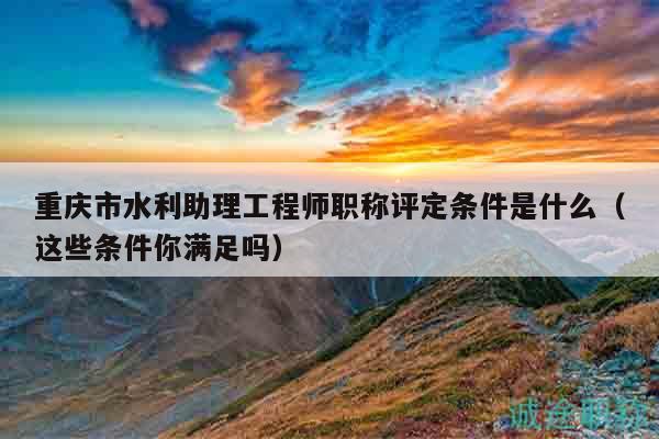 重慶市水利助理工程師職稱評(píng)定條件是什么（這些條件你滿足嗎）