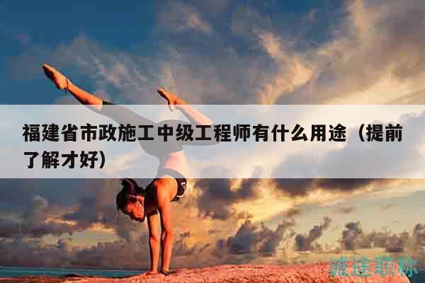 福建省市政施工中級工程師有什么用途（提前了解才好）