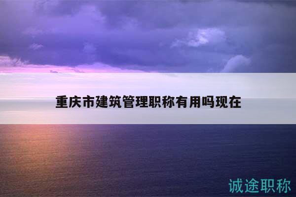 重慶市建筑管理職稱有用嗎現(xiàn)在