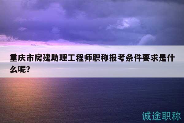 重慶市房建助理工程師職稱報考條件要求是什么呢？