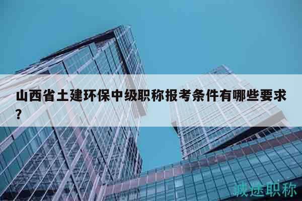 山西省土建環(huán)保中級職稱報考條件有哪些要求？