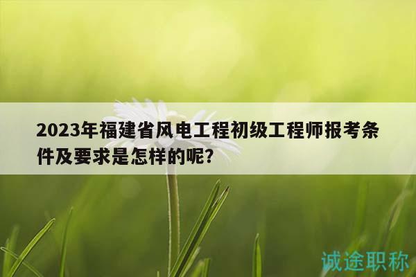 2023年福建省風(fēng)電工程初級工程師報考條件及要求是怎樣的呢？