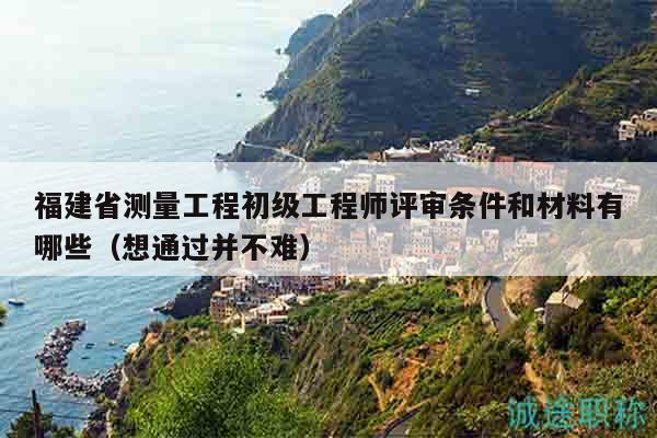福建省測量工程初級工程師評審條件和材料有哪些（想通過并不難）