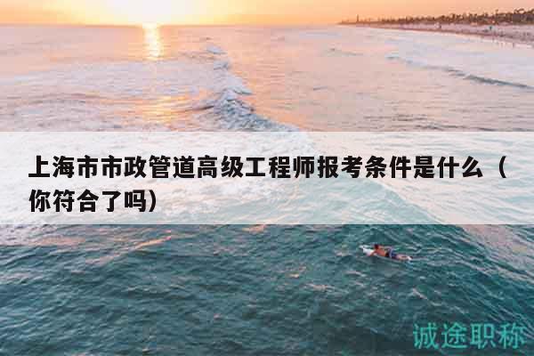 上海市市政管道高級工程師報(bào)考條件是什么（你符合了嗎）