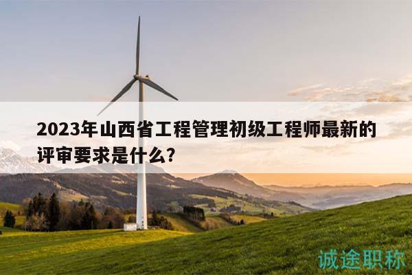 2023年山西省工程管理初級工程師最新的評審要求是什么？
