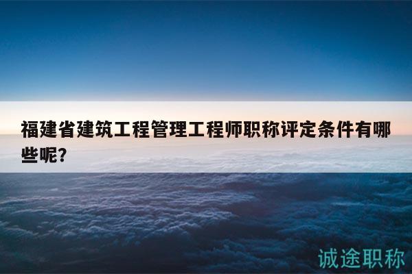 福建省建筑工程管理工程師職稱評定條件有哪些呢？