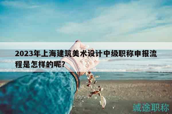 2023年上海建筑美術(shù)設(shè)計(jì)中級(jí)職稱申報(bào)流程是怎樣的呢？