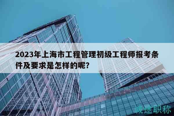 2023年上海市工程管理初級工程師報考條件及要求是怎樣的呢？
