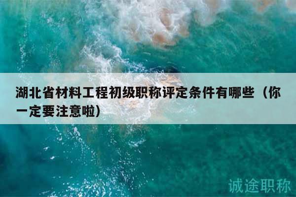 湖北省材料工程初級(jí)職稱(chēng)評(píng)定條件有哪些（你一定要注意啦）