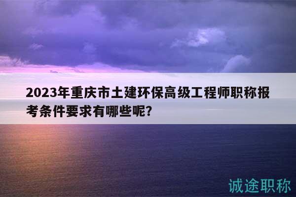 2023年重慶市土建環(huán)保高級(jí)工程師職稱報(bào)考條件要求有哪些呢？