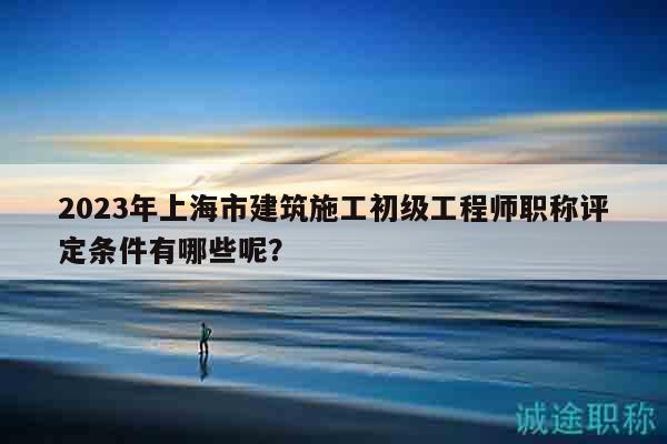 2023年上海市建筑施工初級工程師職稱評定條件有哪些呢？