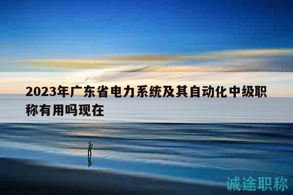 2023年廣東省電力系統(tǒng)及其自動化中級職稱有用嗎現(xiàn)在