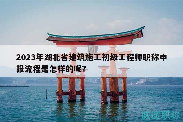 2023年湖北省建筑施工初級(jí)工程師職稱申報(bào)流程是怎樣的呢？