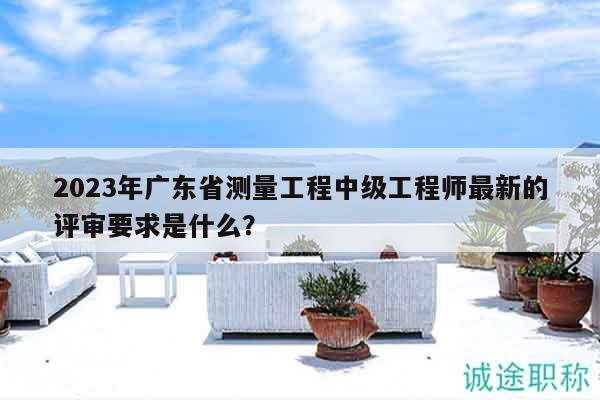 2023年廣東省測(cè)量工程中級(jí)工程師最新的評(píng)審要求是什么？