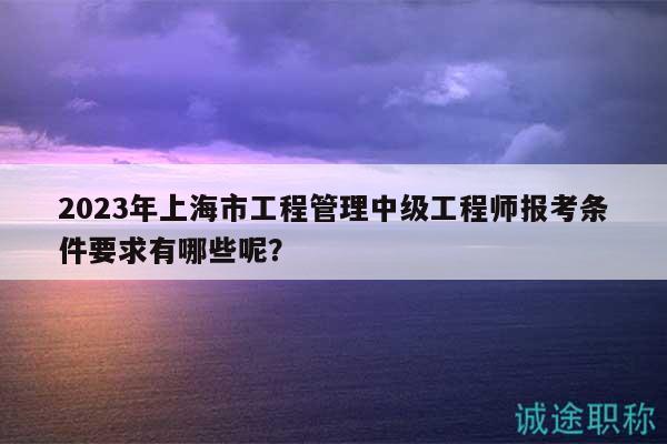 2023年上海市工程管理中級工程師報考條件要求有哪些呢？