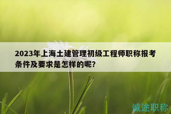 2023年上海土建管理初級工程師職稱報考條件及要求是怎樣的呢？