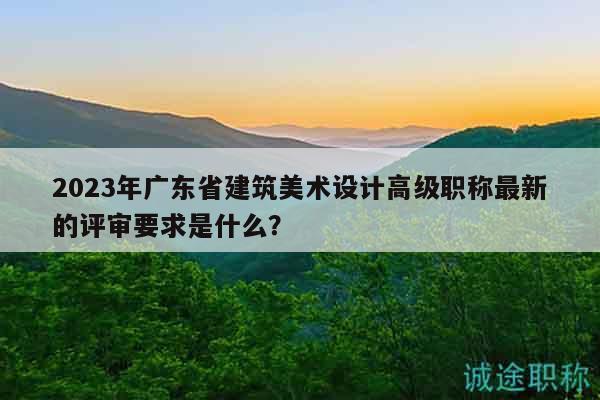 2023年廣東省建筑美術(shù)設(shè)計(jì)高級(jí)職稱最新的評(píng)審要求是什么？