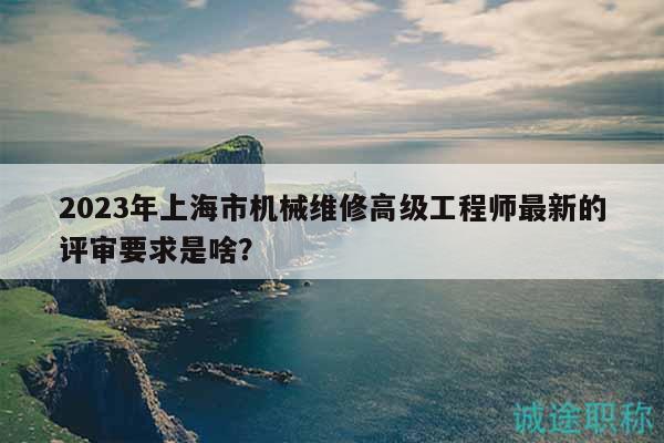 2023年上海市機械維修高級工程師最新的評審要求是啥？