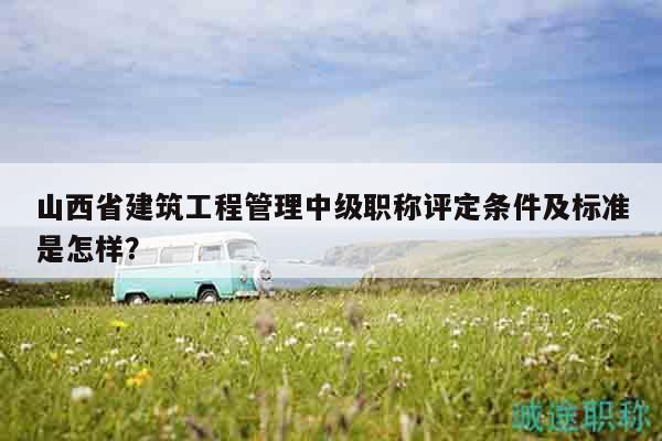 山西省建筑工程管理中級(jí)職稱評(píng)定條件及標(biāo)準(zhǔn)是怎樣？