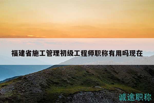 福建省施工管理初級(jí)工程師職稱有用嗎現(xiàn)在