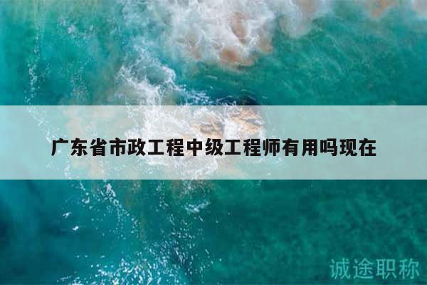 廣東省市政工程中級工程師有用嗎現(xiàn)在