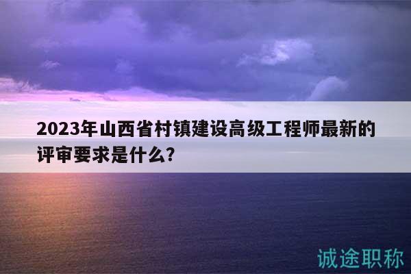 2023年山西省村鎮(zhèn)建設(shè)高級(jí)工程師最新的評(píng)審要求是什么？