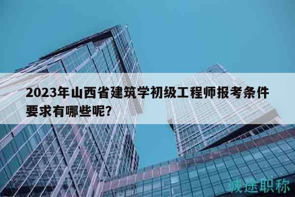 2023年山西省建筑學(xué)初級工程師報考條件要求有哪些呢？