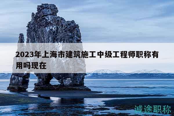 2023年上海市建筑施工中級(jí)工程師職稱有用嗎現(xiàn)在
