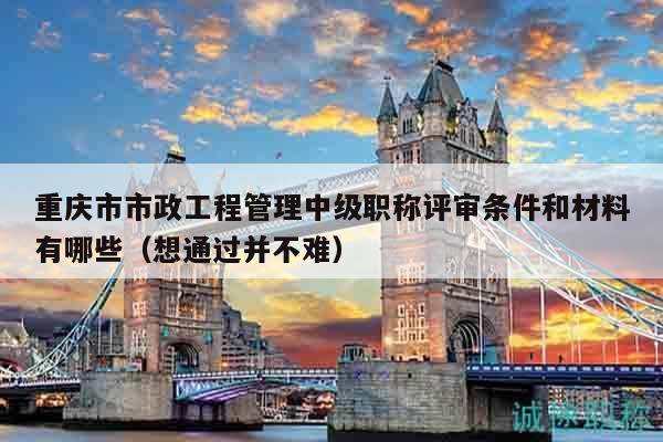 重慶市市政工程管理中級職稱評審條件和材料有哪些（想通過并不難）