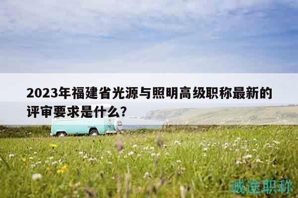 2023年福建省光源與照明高級(jí)職稱最新的評(píng)審要求是什么？