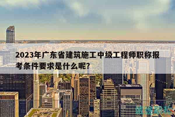 2023年廣東省建筑施工中級(jí)工程師職稱報(bào)考條件要求是什么呢？