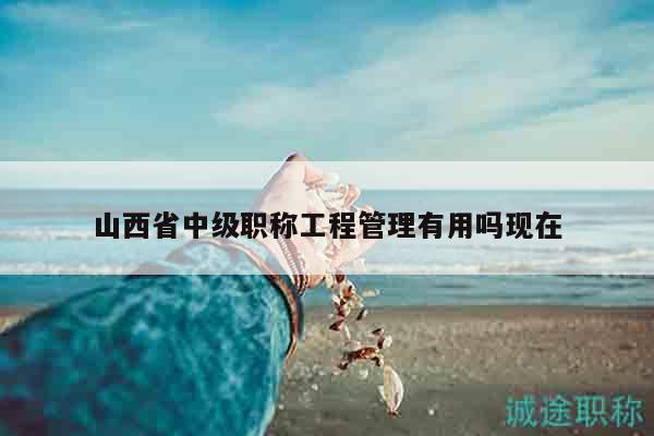 山西省中級職稱工程管理有用嗎現(xiàn)在