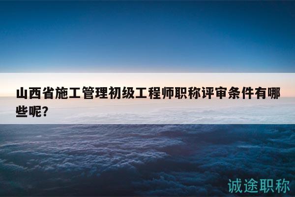 山西省施工管理初級(jí)工程師職稱評(píng)審條件有哪些呢？